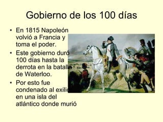 Gobierno de los 100 días En 1815 Napoleón volvió a Francia y toma el poder. Este gobierno duró 100 días hasta la derrota en la batalla de Waterloo. Por esto fue condenado al exilio en una isla del atlántico donde murió 