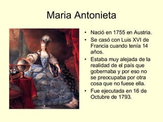Maria Antonieta Nació en 1755 en Austria. Se casó con Luis XVI de Francia cuando tenía 14 años. Estaba muy alejada de la realidad de el país que gobernaba y por eso no se preocupaba por otra cosa que no fuese ella. Fue ejecutada en 16 de Octubre de 1793. 