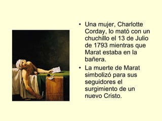 Una mujer, Charlotte Corday, lo mató con un chuchillo el 13 de Julio de 1793 mientras que Marat estaba en la bañera. La muerte de Marat simbolizó para sus seguidores el surgimiento de un nuevo Cristo. 