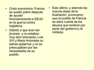 Crisis económica: Francia se quedó pobre después de ayudar financieramente a EEUU en la guerra contra Inglaterra. Debido a que eran tan jóvenes  y no estaban muy bien educados, Luis XVI y Maria Antonieta no sabían gobernar y no se preocupaban por las necesidades de su pueblo. Esto último, y además las nuevas ideas de la Ilustración, provocaron que el pueblo de Francia se diera cuenta de los abusos que recibían por parte del gobierno y la nobleza. 