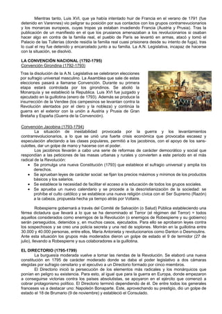 Mientras tanto, Luis XVI, que ya había intentado huir de Francia en el verano de 1791 (fue
detenido en Varennes) vio peligrar su posición por sus contactos con los grupos contrarrevucionarios
y los monarcas europeos, cuyas tropas ya estaban invadiendo Francia (Austria y Prusia). Tras la
publicación de un manifiesto en el que los prusianos amenazaban a los revolucionarios si osaban
hacer algo en contra de la familia real, el pueblo de París se levantó en armas, atacó y tomó el
Palacio de las Tullerías (donde residía la familia real cuasi prisionera desde su intento de fuga), tras
lo cual el rey fue detenido y encarcelado junto a su familia. La A.N. Legislativa, incapaz de hacerse
con la situación, se disolvió.
LA CONVENCIÓN NACIONAL (1792-1795)
Convención Girondina (1792-1793)
Convención Jacobina (1793-1794)
La situación de inestabilidad provocada por la guerra y los levantamientos
contrarrevolucionarios, a lo que se unió una fuerte crisis económica que provocaba escasez y
especulación afectando a las clases populares, permitió a los jacobinos, con el apoyo de los sans-
culottes, dar un golpe de mano y hacerse con el poder.
Los jacobinos llevarán a cabo una serie de reformas de carácter democrático y social que
respondían a las peticiones de las masas urbanas y rurales y convierten a este periodo en el más
radical de la Revolución:
• Se promulga una nueva Constitución (1793) que establece el sufragio universal y amplia los
derechos.
• Se aprueban leyes de carácter social: se fijan los precios máximos y mínimos de los productos
básicos y los salarios.
• Se establece la necesidad de facilitar el acceso a la educación de todos los grupos sociales.
• Se aprueba un nuevo calendario y se procede a la descristianización de la sociedad: se
prohíbe el culto católico y se establece una nueva religión cívica con el Ser Supremo (Razón)
a la cabeza, propuesta hecha ya tiempo atrás por Voltaire.
Robespierre gobernará a través del Comité de Salvación (o Salud) Pública estableciendo una
férrea dictadura que llevará a lo que se ha denominado el Terror (el régimen del Terror) = todos
aquellos considerados como enemigos de la Revolución (o enemigos de Robespierre y su gobierno)
serán perseguidos, detenidos y, en muchos casos, ejecutados. Para ello se aprobaron leyes contra
los sospechosos y se creo una policía secreta y una red de soplones. Morirán en la guillotina entre
30.000 y 40.000 personas, entre ellos, María Antonieta y revolucionarios como Danton o Desmoulins.
Ante esta situación los grupos más moderados dieron un golpe de estado el 9 de termidor (27 de
julio), llevando a Robespierre y sus colaboradores a la guillotina.
EL DIRECTORIO (1795-1799)
La burguesía moderada vuelve a tomar las riendas de la Revolución. Se elaboró una nueva
constitución en 1795 de carácter moderado donde se daba el poder legislativo a dos cámaras
elegidas por sufragio censitario y el ejecutivo a un Directorio formado por cinco miembros.
El Directorio inició la persecución de los elementos más radicales y los monárquicos que
ponían en peligro su existencia. Para esto, al igual que para la guerra en Europa, donde empezaron
a conseguirse victorias contra los países absolutistas, se apoyaron en el ejército que comenzó a
cobrar protagonismo político. El Directorio terminó dependiendo de él. De entre todos los generales
franceses va a destacar uno: Napoleón Bonaparte. Este, aprovechando su prestigio, dio un golpe de
estado el 18 de Brumario (9 de noviembre) y estableció el Consulado.
Tras la disolución de la A.N. Legislativa se celebraron elecciones
por sufragio universal masculino. La Asamblea que sale de estas
elecciones pasará a llamarse Convención. Durante su primera
etapa estará controlada por los girondinos. Se abolió la
Monarquía y se estableció la Republica. Luis XVI fue juzgado y
ejecutado en la guillotina (enero de 1793). Además se produce la
insurrección de la Vendee (los campesinos se levantan contra la
Revolución alentados por el clero y la nobleza) y continúa la
guerra en el exterior con la unión a Austria y Prusia de Gran
Bretaña y España (Guerra de la Convención).
 