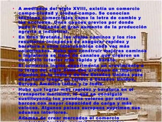 A mediados del siglo XVIII, existía un comercio campo-ciudad y ciudad-campo. Se conocían técnicas comerciales como la letra de cambio y las acciones. Unos cauces previos por donde pudo ir fluyendo el gran aumento de la producción agraria e industrial. En Gran Bretaña, los viejos caminos y los ríos resultaron incapaces de asegurar rapidez y baratura a unos intercambios cada vez más voluminosos. Hubo que construir mejores caminos e Inglaterra se llenó de canales que crearon un comercio interior más rápido y barato. El comercio inglés experimenta un crecimiento a lo largo del siglo XVIII que proviene de importar algodón de la India y de los Estados Unidos para exportarlo luego, en tejido, a Estados Unidos, Europa, América latina y la India. Hubo que lograr más rapidez y baratura en el transporte marítimo, lo que se consiguió sustituyendo los pesados veleros por otros barcos con mayor capacidad de carga y más veloces. Algunos países europeos suprimen sus aduanas interiores. Además de crear mercados el comercio suministró también capital y empresarios. Algunos de los comerciantes enriquecidos invirtieron sus beneficios en la industria. 