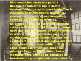 Otra condición necesaria para la Revolución Industrial fue la previa existencia de un capital para invertir en la industria. El primer capital industrial provino tanto de la riqueza acumulada como de las pequeñas fortunas. En algunas zonas de Inglaterra se había creado una clase social de comerciantes ricos que se convirtieron en empresarios al descubrir que sus beneficios podían ser mucho mayores instalando fábricas que sustituyeran el trabajo domestico por otro concentrado en un solo edificio. Existían otros condados británicos donde las primeras fábricas fueron financiadas mediante asociaciones de capitales de terratenientes, campesinos acomodados y pequeñas fortunas familiares. 