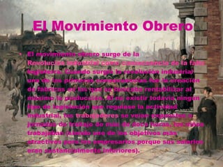 El Movimiento Obrero El movimiento obrero surge de la  Revolución industrial como consecuencia de la falta de derechos que los trabajadores tenían en las fábricas. Se inició en  Inglaterra . Cuando surgió la revolución industrial una de las primeras consecuencias fue la creación de fábricas en las que se buscaba rentabilizar al máximo la producción. Al no existir todavía ningún tipo de legislación que regulase la actividad industrial, los  trabajadores  se veían expuestos a jornadas de trabajo de más de doce horas, los niños trabajaban (siendo uno de los objetivos más atractivos para los empresarios porque sus salarios eran sustancialmente inferiores). 