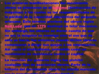 Las primeras manifestaciones del movimiento obrero se plasmaron en el  ludismo  (destrucción de máquinas) a las cuales se las responsabilizaba de la pérdida de la capacidad adquisitiva del pequeño artesano. Éste término proviene del obrero inglés  Ned Ludd , que en  1779  destruyó un telar mecánico. Sin embargo, los obreros se dieron cuenta de que no era la máquina su enemiga sino el uso que de esta se hacía, fue entonces cuando dichos obreros comenzaron a dirigir sus quejas a los empresarios. Así nació el sindicalismo, entendido como un movimiento de resistencia contra el capital. La reacción del gobierno inglés fue prohibir cualquier tipo de asociación obrera. Parte de la historia del movimiento obrero ha estado marcada por la persecución y la clandestinidad. 