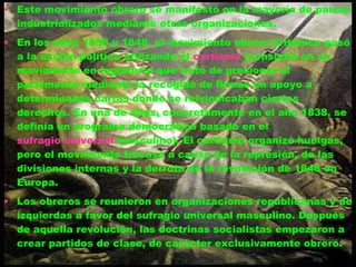 Este movimiento obrero se manifestó en la mayoría de países industrializados mediante otras organizaciones. En los años 1838 y 1848, el movimiento obrero británico pasó a la acción política utilizando el  cartismo  (consistió en un movimiento en Inglaterra que trató de presionar al parlamento mediante la recogida de firmas en apoyo a determinadas cartas donde se reivindicaban ciertos derechos. En una de ellas, concretamente en el año 1838, se definía un programa democrático basado en el  sufragio universal  masculino). El cartismo organizó huelgas, pero el movimiento fracasó a causa de la represión, de las divisiones internas y la derrota de la revolución de 1848 en Europa. Los obreros se reunieron en organizaciones republicanas y de izquierdas a favor del sufragio universal masculino. Después de aquella revolución, las doctrinas socialistas empezaron a crear partidos de clase, de carácter exclusivamente obrero. 