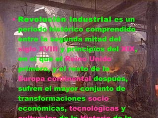 Revolución Industrial  es un periodo histórico comprendido entre la segunda mitad del  siglo XVIII  y principios del  XIX , en el que el  Reino Unido  primero, y el resto de la  Europa continental  después, sufren el mayor conjunto de transformaciones  socio económicas ,  tecnológicas  y  culturales  de la  Historia  de la humanidad, desde el  Neolítico . 