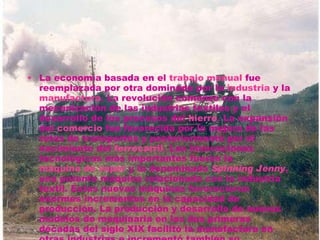 La economía basada en el  trabajo manual  fue reemplazada por otra dominada por la  industria  y la  manufactura . La revolución comenzó con la mecanización de las industrias textiles y el desarrollo de los procesos del  hierro . La expansión del  comercio  fue favorecida por la mejora de las rutas de transportes y posteriormente por el nacimiento del  ferrocarril . Las innovaciones tecnológicas más importantes fueron la  máquina de vapor  y la denominada  Spinning Jenny , una potente máquina relacionada con la industria textil. Estas nuevas máquinas favorecieron enormes incrementos en la capacidad de producción. La producción y desarrollo de nuevos modelos de maquinaria en las dos primeras décadas del siglo XIX facilitó la manufactura en otras industrias e incrementó también su producción. 