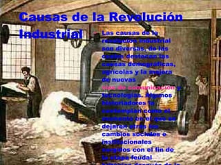 Causas de la Revolución Industrial Las causas de la revolución industrial son diversas, de las cuales destacan las causas demográficas, agrícolas y la mejora de nuevas  vías de comunicación  y tecnologías. Algunos historiadores la contemplan como el momento en el que se dejaron atrás los cambios sociales e institucionales surgidos con el fin de la etapa feudal británica después de la  Guerra Civil Inglesa  en el  siglo XVI . 