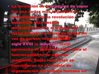 La invención de la  máquina de vapor  fue una de las más importantes innovaciones de la revolución industrial. Hizo posible mejoramientos en el trabajo del metal basado en el uso de coque en vez de carbón vegetal. En el  siglo XVIII  la  industria  textil aprovechó el poder del agua para el funcionamiento de algunas máquinas. Estas industrias se convirtieron en el modelo de organización del trabajo humano en las fábricas. 