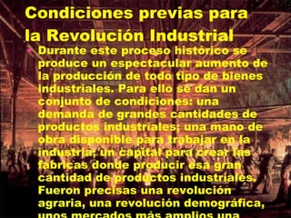 Condiciones previas para la Revolución Industrial Durante este proceso histórico se produce un espectacular aumento de la producción de todo tipo de bienes industriales. Para ello se dan un conjunto de condiciones: una demanda de grandes cantidades de productos industriales; una mano de obra disponible para trabajar en la industria; un capital para crear las fábricas donde producir esa gran cantidad de productos industriales. Fueron precisas una revolución agraria, una revolución demográfica, unos mercados más amplios una previa acumulación de capital y unos cambios políticos. 