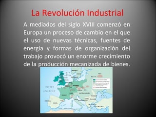 La Revolución Industrial  A mediados del siglo XVIII comenzó en Europa un proceso de cambio en el que el uso de nuevas técnicas, fuentes de energía y formas de organización del trabajo provocó un enorme crecimiento de la producción mecanizada de bienes.  