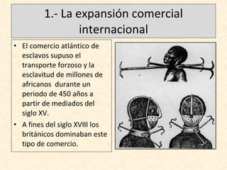 1.- La expansión comercial internacional El comercio atlántico de esclavos supuso el transporte forzoso y la esclavitud de millones de africanos  durante un periodo de 450 años a partir de mediados del siglo XV. A fines del siglo XVIII los británicos dominaban este tipo de comercio.  