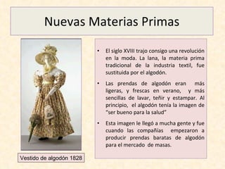 Nuevas Materias Primas El siglo XVIII trajo consigo una revolución en la moda. La lana, la materia prima tradicional de la industria textil, fue sustituida por el algodón.  Las prendas de algodón eran  más ligeras, y frescas en verano,  y más sencillas de lavar, teñir y estampar. Al principio,  el algodón tenía la imagen de “ser bueno para la salud” Esta imagen le llegó a mucha gente y fue cuando las compañías  empezaron a producir prendas baratas de algodón para el mercado  de masas. Vestido de algodón 1828 