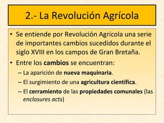 2.- La Revolución Agrícola Se entiende por Revolución Agrícola una serie de importantes cambios sucedidos durante el siglo XVIII en los campos de Gran Bretaña. Entre los  cambios  se encuentran: La aparición de  nueva maquinaria . El surgimiento de una  agricultura científica . El  cerramiento  de las  propiedades comunales   (las  enclosures   acts ) 