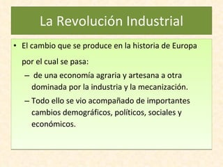 La Revolución Industrial El cambio que se produce en la historia de Europa por el cual se pasa: de una economía agraria y artesana a otra dominada por la industria y la mecanización. Todo ello se vio acompañado de importantes cambios demográficos, políticos, sociales y económicos.  