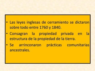 Las leyes inglesas de cerramiento se dictaron sobre todo entre 1760 y 1840. Consagran la propiedad privada en la estructura de la propiedad de la tierra. Se arrinconaron prácticas comunitarias ancestrales.  