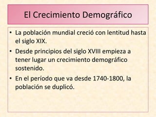 El Crecimiento Demográfico La población mundial creció con lentitud hasta el siglo XIX. Desde principios del siglo XVIII empieza a tener lugar un crecimiento demográfico sostenido. En el período que va desde 1740-1800, la población se duplicó.  