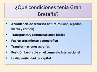 ¿ Qué condiciones tenía Gran Bretaña? Abundancia de recursos naturales  (lana, algodón, hierro y carbón) Transportes y comunicaciones fáciles Fuerte crecimiento demográfico Transformaciones agrarias Posición favorable en el comercio internacional La disponibilidad de capital 