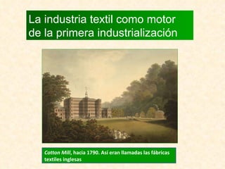 La industria textil como motor de la primera industrialización Cotton Mill , hacia 1790. Así eran llamadas las fábricas textiles inglesas 