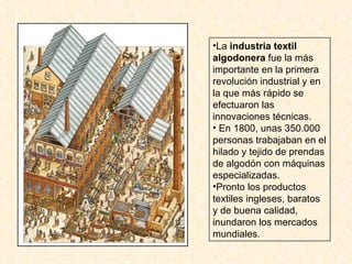 La  industria textil algodonera  fue la más importante en la primera revolución industrial y en la que más rápido se efectuaron las innovaciones técnicas. En 1800, unas 350.000 personas trabajaban en el hilado y tejido de prendas de algodón con máquinas especializadas. Pronto los productos textiles ingleses, baratos y de buena calidad, inundaron los mercados mundiales. 