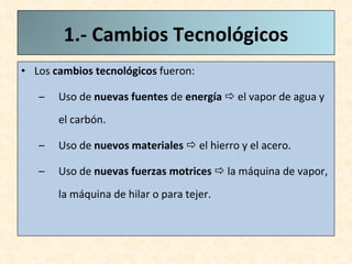 Los  cambios tecnológicos  fueron: Uso de  nuevas fuentes  de  energía     el vapor de agua y el carbón. Uso de  nuevos materiales    el hierro y el acero. Uso de  nuevas fuerzas motrices    la máquina de vapor, la máquina de hilar o para tejer.  1.- Cambios Tecnológicos 