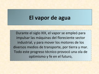Durante el siglo XIX, el vapor se empleó para impulsar las máquinas del floreciente sector industrial, y para mover los motores de los diversos medios de transporte, por tierra y mar. Todo este progreso técnico provocó una ola de optimismo y fe en el futuro, El vapor de agua 