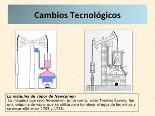 La máquina de vapor de Newcomen La máquina que creó Newcomen, junto con su socio Thomas Savery, fue una máquina de vapor que se utilizó para bombear el agua de las minas y se desarrolló entre 1705 y 1725.  Cambios Tecnológicos 