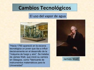 "Hacia 1760 apareció en la escena tecnológica un joven que iba a influir decisivamente en el desarrollo de la "máquina de fuego y aire". Se trataba de James Watt, que inició su carrera en Glasgow, como "fabricante de instrumentos matemáticos para la Universidad" El uso del vapor de agua James Watt Cambios Tecnológicos 