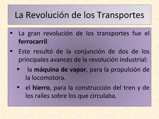 La Revolución de los Transportes La gran revolución de los transportes fue el  ferrocarril .  Este resultó de la conjunción de dos de los principales avances de la revolución industrial: la  máquina de vapor , para la propulsión de la locomotora. el  hierro , para la construcción del tren y de los raíles sobre los que circulaba. 