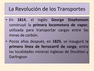 En  1814 , el inglés  George Stephenson  construyó la  primera locomotora de vapor , utilizada para transportar cargas entre las minas de carbón. Pocos años después, en  1825 , se inauguró la  primera línea de ferrocarril de carga , entre las localidades mineras inglesas de Stockton y Darlington La Revolución de los Transportes 