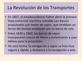 La Revolución de los Transportes En 1807, el estadounidense Fulton abrió la primera línea comercial marítima rentable con barcos propulsados por motor de vapor, que tardaban un tercio del tiempo empleado por un barco de vela Entre 1830 y 1860, los barcos de vapor incorporaron cascos de hierro y comenzaron a usar hélices para la propulsión.  De esta forma, la navegación a vapor se hizo muy segura y rápida, y desbancó a la navegación a vela. 