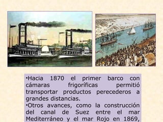 Hacia 1870 el primer barco con cámaras frigoríficas permitió transportar productos perecederos a grandes distancias.  Otros avances, como la construcción del canal de Suez entre el mar Mediterráneo y el mar Rojo en 1869, acortaron las distancias por mar. 