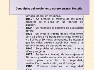 Conquistas del movimiento obrero en gran Bretaña   1802 :   Se limita a 12 horas diarias la jornada laboral de los niños.  1819 :   Se prohíbe el trabajo de los niños menores de 9 años en las fábricas de algodón.  1824 :   Se reconoce el derecho de asociación obrera.  1833 :   Se limita el trabajo de los niños entre 10 y 13 años a 48 horas semanales; entre 13 y 18 años a 69 horas semanales. Se estipula que los niños deberán acudir dos horas a la escuela durante su tiempo de trabajo.  1842 :   Se prohíbe el trabajo en las minas a niños y mujeres.  1878 :   Se limita el trabajo de las mujeres a 56 horas y media semanales en las fábricas. Leyes para controlar la seguridad, ventilación, comidas, etc., en el trabajo.  1908 :   Primeros sistemas de seguridad social.  1919 :   Reconocimiento de la jornada diaria de ocho horas.  