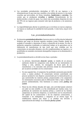 Las sociedades preindustriales destinaban el 80% de sus ingresos a la
alimentación por lo que eran muy sensibles a las subidas de precios o a las malas
cosechas que provocaban, de forma inmediata, hambrunas y carestías. Era
común que se produjeran revueltas y motines frecuentemente de los
desfavorecidos a modo de queja. Las clases más acomodadas disponían de más
del 70% de sus ingresos para consumir todo tipo de productos y de numerosos
criados.

La imposibilidad para ahorrar no permitía que se invirtiese en nuevas empresas.
La riqueza se medía por la cantidad de tierra poseída. A más tierra, mayor nivel
de renta.

                     Las protoindustralización
Se denomina protoindustralización al proceso previo a la Revolución Industrial
británica que surge en diversas regiones europeas (como Flandes, donde fue
acuñado el concepto) y determina el inicio y desarrollo de la misma. En ella, la
población campesina combinaba su tradicional trabajo en la agricultura con la
elaboración de manufacturas de tipo textil que eran vendidas por los
comerciantes en mercados distantes; con ello complementaban sus ingresos y se
posibilitaba un sostenido crecimiento demográfico (mejora en la alimentación) y
productivo.

La protoindustralización se dividió en tres fases o períodos:

   o La primera, denominada domestic system, se trataba de un proceso
     autónomo donde los campesinos eran dueños de sus instrumentos de
     trabajo y eran, además, los encargados de llevar parte de sus
     manufacturas a los mercados más próximos donde las intercambiaban
     por un precio acordado con los comerciantes.
   o En una segunda fase, el campesino fue perdiendo autonomía para decidir
     cómo y cuánto producir. El comerciante terminó controlando este
     proceso productivo tan disperso caracterizado por la deslocalización ya
     que suministraba las materias primas, proporcionaba a los campesinos
     los instrumentos necesarios para la fabricación/ hilar y tejer y fijaba los
     precios unilateralmente. Este fenómeno se conoce como putting out
     system.
   o Hacia las dos últimas décadas del siglo, esta actividad (punto anterior)
     era cada vez más rentable y se fue extendiendo por muchas zonas. Los
     problemas de suministro de materias primas y control de las familias
     campesinas en territorios dispersos, se resolvieron con la concentración
     del capital de los comerciantes o de las empresas comerciantes, y
     reuniendo a los trabajadores y máquinas en un mismo lugar. Se
     establecieron salarios por horas y se produjo una división y
     especialización del trabajo. Es el llamado factory system.
 