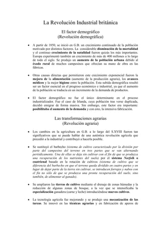La Revolución Industrial británica
                     El factor demográfico
                   (Revolución demográfica)
A partir de 1850, se inició en G.B. un crecimiento continuado de la población
motivado por distintos factores. La considerable disminución de la mortalidad
y el continuo crecimiento de la natalidad fueron quizás los más importantes.
Europa experimentó también un crecimiento de más de 400 millones a lo largo
de todo el siglo. Se produjo un aumento de la población urbana debido al
éxodo rural de muchos campesinos que ofrecían su mano de obra en las
fábricas.

Otras causas directas que permitieron este crecimiento exponencial fueron la
mejora de la alimentación (aumento de la producción agraria), los avances
médicos y la mejor higiene entre la población. Esta subida demográfica resultó
ser un factor esencial en el progreso económico e industrial, ya que el aumento
de la población se traducía en un incremento de la demanda de productos.

El factor demográfico no fue el único determinante en el proceso
industrializador. Fue el caso de Irlanda, cuya población tras verse duplicada,
decidió emigrar de forma masiva. Sin embargo, este factor era importante:
posibilitaba el aumento de la demanda y con esto, la intensiva fabricación.

                Las transformaciones agrarias
                     (Revolución agraria)
Los cambios en la agricultura en G.B. a lo largo del S.XVIII fueron tan
significativos que se puede hablar de una auténtica revolución agrícola que
precedió a la industrial y contribuyó a hacerla posible.

Se sustituyó el barbecho (sistema de cultivo caracterizado por la división por
parte del campesino del terreno en tres partes que se van alternando
periódicamente. Una de ellas se deja sin cultivar con el fin de que se produzca
una recuperación de los nutrientes del suelo) por el sistema Norfolk o
cuatrienal basado en la rotación de cultivos (sistema de cultivo que se
diferencia del barbecho en que el terreno queda dividido en cuatro partes y en
lugar de dejar parte de la tierra sin cultivar, se introducen forrajes y nabos con
el fin no sólo de que se produzca una pronta recuperación del suelo, sino
también, de alimentar al ganado).

Se ampliaron las tierras de cultivo mediante el drenaje de zonas húmedas y la
reducción de algunas zonas de bosque, a la vez que se intensificaba la
especialización ganadera (carne y leche) introduciéndose nuevos cultivos.

La tecnología agrícola fue mejorando y se produjo una mecanización de las
tareas. Se innovó en las técnicas agrarias y en fabricación de aperos de
 