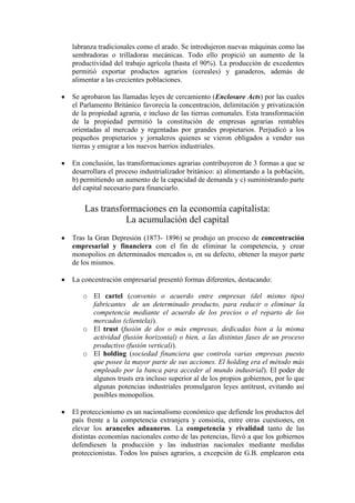 labranza tradicionales como el arado. Se introdujeron nuevas máquinas como las
sembradoras o trilladoras mecánicas. Todo ello propició un aumento de la
productividad del trabajo agrícola (hasta el 90%). La producción de excedentes
permitió exportar productos agrarios (cereales) y ganaderos, además de
alimentar a las crecientes poblaciones.

Se aprobaron las llamadas leyes de cercamiento (Enclosure Acts) por las cuales
el Parlamento Británico favorecía la concentración, delimitación y privatización
de la propiedad agraria, e incluso de las tierras comunales. Esta transformación
de la propiedad permitió la constitución de empresas agrarias rentables
orientadas al mercado y regentadas por grandes propietarios. Perjudicó a los
pequeños propietarios y jornaleros quienes se vieron obligados a vender sus
tierras y emigrar a los nuevos barrios industriales.

En conclusión, las transformaciones agrarias contribuyeron de 3 formas a que se
desarrollara el proceso industrializador británico: a) alimentando a la población,
b) permitiendo un aumento de la capacidad de demanda y c) suministrando parte
del capital necesario para financiarlo.

    Las transformaciones en la economía capitalista:
               La acumulación del capital
Tras la Gran Depresión (1873- 1896) se produjo un proceso de concentración
empresarial y financiera con el fin de eliminar la competencia, y crear
monopolios en determinados mercados o, en su defecto, obtener la mayor parte
de los mismos.

La concentración empresarial presentó formas diferentes, destacando:

   o El cartel (convenio o acuerdo entre empresas (del mismo tipo)
     fabricantes de un determinado producto, para reducir o eliminar la
     competencia mediante el acuerdo de los precios o el reparto de los
     mercados (clientela)).
   o El trust (fusión de dos o más empresas, dedicadas bien a la misma
     actividad (fusión horizontal) o bien, a las distintas fases de un proceso
     productivo (fusión vertical)).
   o El holding (sociedad financiera que controla varias empresas puesto
     que posee la mayor parte de sus acciones. El holding era el método más
     empleado por la banca para acceder al mundo industrial). El poder de
     algunos trusts era incluso superior al de los propios gobiernos, por lo que
     algunas potencias industriales promulgaron leyes antitrust, evitando así
     posibles monopolios.

El proteccionismo es un nacionalismo económico que defiende los productos del
país frente a la competencia extranjera y consistía, entre otras cuestiones, en
elevar los aranceles aduaneros. La competencia y rivalidad tanto de las
distintas economías nacionales como de las potencias, llevó a que los gobiernos
defendiesen la producción y las industrias nacionales mediante medidas
proteccionistas. Todos los países agrarios, a excepción de G.B. emplearon esta
 