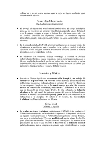 política en el sector agrario aunque, poco a poco, se fueron ampliando estas
barreras a otros sectores.


                    Desarrollo del comercio
                    Papel del comercio internacional

Se produjo un crecimiento de la demanda exterior tanto de Europa continental
como de las posesiones en ultramar. Gran Bretaña exportaba tejidos de lana al
resto de puertos europeos a un precio inferior. Las relaciones comerciales con
las colonias constituía una importante actividad: las compañías inglesas
compraban productos tropicales (té, café, tabaco, etc.), que reexportaban a países
europeos.

En la segunda mitad del S.XVIII, el sector textil comenzó a producir tejidos de
algodón que se vendían en todo el mundo a ricos y pobres, con independencia
del clima. Nació una gran industria de consumo, inclusive cuando la materia
prima (algodón) no se producía en G.B.

El desarrollo del comercio exterior contribuyó a acelerar el proceso
industrializador británico ya que proporcionó nuevas materias primas (algodón y
hierro); amplió la demanda de productos industriales en las colonias y países
empobrecidos; creó un excedente económico y una acumulación del capital que
permitieron financiar las fases venideras de la revolución.


                       Industrias y fábricas
Las nuevas fábricas significaron una concentración de capital y de trabajo. El
aumento de la producción y el consumo se vio motivado por el crecimiento
poblacional, los cambios en la agricultura, el volumen del comercio y la mejora
de los transportes. Surgieron nuevas formas de energía y producción y nuevas
formas de relacionarse económica y socialmente. La industria textil fue la
que se desarrolló en primer lugar. Dentro de ésta, sobresalía la industria
algodonera, la cual marcó las primeras pautas del proceso industrializador
británico. Comenzó a establecerse el factory system por el cual se sometía a los
trabajadores a la disciplina del salario y del horario. La manufactura
tradicional quedó centralizada en las fábricas.

                               Sector textil
                            La lana y el algodón

La producción lanera tradicional creció durante el S.XVIII. A los productores/
comerciantes/artesanos no les interesaba la competencia extranjera de los tejidos
de algodón y consiguieron que el Parlamento promulgara una serie de decretos,
que no se levantarían hasta 1774, que prohibían el uso de tejidos de algodón
puro, pintados o estampados. Fue precisamente esta negativa de importar telas
provenientes de India, lo que precipitó el desarrollo de la industria nacional
del algodón puesto que se empezaron a producir todos estos tejidos en la propia
 