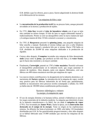G.B. debido a que los obreros, poco a poco, fueron adquiriendo la destreza hindú
en la fabricación de los mismos.

                        Las máquinas de hilar y tejer

La mecanización de la producción textil fue un proceso lento, aunque presentó
novedades en la técnica y producción de tejidos.

En 1733, John Kay inventó el telar de lanzadera volante con el que se tejía
más cantidad en menos tiempo. El hilo de lana se seguía elaborando manual y
tradicionalmente. Pronto se creó un desequilibrio entre la nueva manera de tejer
y la antigua manera de hilar. El hilo comenzó a escasear y a encarecerse.

En 1765, J. Hargreaves presentó la spinning jenny, una pequeña máquina de
hilar sencilla y manual. Realizaba el mismo trabajo que seis u ocho hiladores
con la vieja rueca manual y producía hilo por sí misma. Hacia 1788 había en
G.B. alrededor de 20.000 de estas máquinas dedicadas a la producción de
algodón.

Catorce años después, Crompton inventaba otra máquina de hilar denominada
mule (cruce entre la jenny, que producía un hilo más fino, y la water frame,
que lo hacía más resistente y en mayor cantidad.

Finalmente, Cartwright, patentó en 1785 el telar mecánico. Permitió solventar
el desequilibrio predominante en la industria textil, que exigía aumentar el
número de tejedores. Años después, junto con algunos fabricantes, creó una
fábrica con 400 telares mecánicos movidos por máquinas de vapor.

Los nuevos telares contribuyeron a la desaparición de la industria doméstica y al
nacimiento del factory system. La introducción de la máquina de vapor, resultó
muy positiva para las fábricas industriales de tal forma que, paralelamente,
también se mecanizaron otros procesos textiles (estampado o teñido). En 1830
ya había más de 100.000 telares notablemente perfeccionados.

                     Sectores siderúrgico y minero
                     La energía y la máquina de vapor

El uso de energías distintas a la humana (eólica, animal o hidráulica) es uno de
los rasgos esenciales de la industria moderna. La máquina que determinó el paso
de la industria manufacturera a la fabril, fue sin duda la máquina de vapor
(1781). Fue inventada por James Watt y hasta la época, era la innovación más
destacada en el campo de la energía. Tiene su origen en las explotaciones
mineras. Su difusión fue lenta al principio: en 1800, solo había 110 (instaladas)
distribuidas por G.B. Se fue generalizando progresivamente y diez años después
ya se habían fabricado unas 15.000 unidades que movían las máquinas de las
fábricas.
 