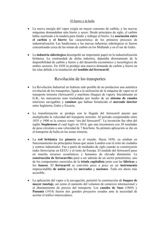 El hierro y la hulla

La nueva energía del vapor exigía un mayor consumo de carbón, y las nuevas
máquinas demandaban más hierro y acero. Desde principios de siglo, el carbón
había sustituido a la madera para fundir y trabajar el hierro. La asociación entre
el carbón y el hierro fue característica de los primeros procesos de
industrialización. Las fundiciones y las nuevas industrias siderúrgicas se fueron
concentrando cerca de las minas de carbón en los Midlands y en el sur de Gales.

La industria siderúrgica desempeñó un importante papel en la industrialización
británica. La continuidad de dicha industria, dependía directamente de la
disponibilidad de carbón y hierro y del desarrollo (económico y tecnológico) de
ambos sectores. En 1830 se produjo una masiva demanda de carbón y hierro en
las islas debido a la instalación del tendido del ferrocarril.

                 Revolución de los transportes
La Revolución Industrial no hubiera sido posible de no producirse una auténtica
revolución de los transportes, ligada a la utilización de la máquina de vapor en el
transporte terrestre (ferrocarril) y marítimo (buques de vapor). Inicialmente en
G.B., las mercancías eran trasladadas por medio de un sistema de canales
interiores navegables y caminos que habían fortalecido el mercado interior
entre Inglaterra, Gales y Escocia.

La transformación se produjo con la llegada del ferrocarril puesto que
multiplicaba la velocidad del transporte terrestre. Al período comprendido entre
1835 y 1900 se le conoce como “era del ferrocarril”. La invención fue obra del
inglés Stephenson el cual logró en 1814, que una locomotora con 30 toneladas
de peso circulara a una velocidad de 7 Km/hora. Su primera aplicación se dio en
el transporte de hulla en las zonas mineras.

La red británica fue pionera en el mundo. Hacia 1850, ya estaban en
funcionamiento las principales líneas que unían Londres con el resto de ciudades
y centros industriales. Fue a partir de mediados de siglo cuando se construyeron
redes ferroviarias en EEUU y el resto de Europa. El tendido del ferrocarril puso
en marcha recursos económicos y humanos de elevada dimensión. La
construcción de ferrocarriles pasó a ser además de un sector potentísimo, uno
de los componentes esenciales de la tríada capitalista junto con las fábricas y
los bancos. El ferrocarril se convirtió poco a poco en un instrumento
imprescindible de unión para los mercados y naciones. Todo era ahora más
accesible.

La aplicación del vapor a la navegación, permitió la construcción de buques de
mayor tonelaje, así como el aumento del volumen de comercio internacional y
el abaratamiento de precios del transporte. Los canales de Suez (1869) y
Panamá (1914) fueron dos grandes proyectos creados ante la necesidad de
acortar el tráfico interoceánico.
 