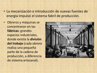 • La mecanización e introducción de nuevas fuentes de
  energía impulsó el sistema fabril de producción.
• Obreros y máquinas se
  concentraron en las
  fábricas: grandes
  espacios industriales,
  donde existía la división
  del trabajo (cada obrero
  realiza una pequeña
  parte de la cadena de
  producción, a diferencia
  de sistema artesanal).
 