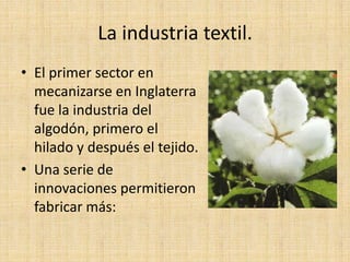 La industria textil.
• El primer sector en
  mecanizarse en Inglaterra
  fue la industria del
  algodón, primero el
  hilado y después el tejido.
• Una serie de
  innovaciones permitieron
  fabricar más:
 