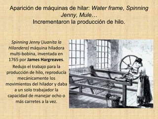 Aparición de máquinas de hilar: Water frame, Spinning
                     Jenny, Mule…
           Incrementaron la producción de hilo.


   Spinning Jenny (Juanita la
 Hilandera) máquina hiladora
  multi-bobina, inventada en
 1765 por James Hargreaves.
    Redujo el trabajo para la
producción de hilo, reproducía
       mecánicamente los
movimientos del hilador y daba
     a un solo trabajador la
 capacidad de manejar ocho o
     más carretes a la vez.
 