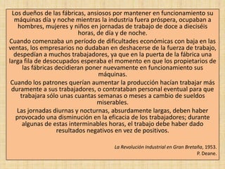 Los dueños de las fábricas, ansiosos por mantener en funcionamiento su
  máquinas día y noche mientras la industria fuera próspera, ocupaban a
    hombres, mujeres y niños en jornadas de trabajo de doce a dieciséis
                            horas, de día y de noche.
Cuando comenzaba un período de dificultades económicas con baja en las
ventas, los empresarios no dudaban en deshacerse de la fuerza de trabajo,
  despedían a muchos trabajadores, ya que en la puerta de la fábrica una
larga fila de desocupados esperaba el momento en que los propietarios de
      las fábricas decidieran poner nuevamente en funcionamiento sus
                                   máquinas.
 Cuando los patrones querían aumentar la producción hacían trabajar más
 duramente a sus trabajadores, o contrataban personal eventual para que
     trabajara sólo unas cuantas semanas o meses a cambio de sueldos
                                   miserables.
   Las jornadas diurnas y nocturnas, absurdamente largas, deben haber
   provocado una disminución en la eficacia de los trabajadores; durante
      algunas de estas interminables horas, el trabajo debe haber dado
                    resultados negativos en vez de positivos.

                                     La Revolución Industrial en Gran Bretaña, 1953.
                                                                           P. Deane.
 