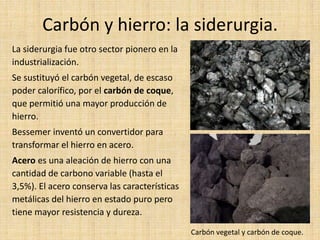 Carbón y hierro: la siderurgia.
La siderurgia fue otro sector pionero en la
industrialización.
Se sustituyó el carbón vegetal, de escaso
poder calorífico, por el carbón de coque,
que permitió una mayor producción de
hierro.
Bessemer inventó un convertidor para
transformar el hierro en acero.
Acero es una aleación de hierro con una
cantidad de carbono variable (hasta el
3,5%). El acero conserva las características
metálicas del hierro en estado puro pero
tiene mayor resistencia y dureza.

                                               Carbón vegetal y carbón de coque.
 