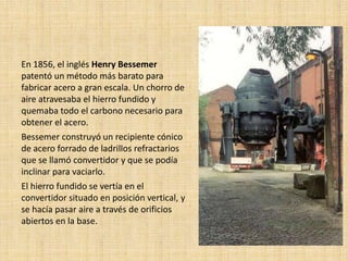 En 1856, el inglés Henry Bessemer
patentó un método más barato para
fabricar acero a gran escala. Un chorro de
aire atravesaba el hierro fundido y
quemaba todo el carbono necesario para
obtener el acero.
Bessemer construyó un recipiente cónico
de acero forrado de ladrillos refractarios
que se llamó convertidor y que se podía
inclinar para vaciarlo.
El hierro fundido se vertía en el
convertidor situado en posición vertical, y
se hacía pasar aire a través de orificios
abiertos en la base.
 