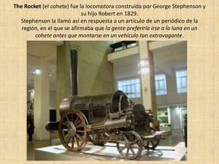 The Rocket (el cohete) fue la locomotora construida por George Stephenson y
                            su hijo Robert en 1829.
  Stephenson la llamó así en respuesta a un artículo de un periódico de la
   región, en el que se afirmaba que la gente preferiría irse a la luna en un
        cohete antes que montarse en un vehículo tan extravagante.
 