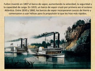 Fulton inventó en 1807 el barco de vapor, aumentando la velocidad, la seguridad y
la capacidad de carga. En 1819, un barco de vapor cruzó por primera vez el océano
 Atlántico. Entre 1830 y 1860, los barcos de vapor incorporaron cascos de hierro y
     comenzaron a usar hélices para la propulsión lo que les hizo más rápidos.
 