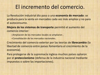 El incremento del comercio.
La Revolución industrial dio paso a una economía de mercado: se
producía para la venta en mercados cada vez más amplios y no para
el autoconsumo.
Mejora de los sistemas de transporte permitió el aumento del
comercio interior:
   –Ampliación de los mercados locales se ampliaron .
   –Consolidación de los mercados nacionales.
Crecimiento del comercio exterior por las teorías de librecambio (la
libertad de comercio entre países fomentaría el crecimiento de la
economía).
Para protegerse de la supremacía inglesa muchos países optaron
por el proteccionismo (defensa de la industria nacional mediante
impuestos o sobre las importaciones).
 
