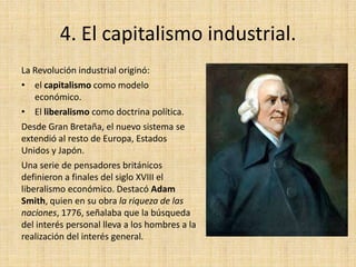 4. El capitalismo industrial.
La Revolución industrial originó:
• el capitalismo como modelo
    económico.
• El liberalismo como doctrina política.
Desde Gran Bretaña, el nuevo sistema se
extendió al resto de Europa, Estados
Unidos y Japón.
Una serie de pensadores británicos
definieron a finales del siglo XVIII el
liberalismo económico. Destacó Adam
Smith, quien en su obra la riqueza de las
naciones, 1776, señalaba que la búsqueda
del interés personal lleva a los hombres a la
realización del interés general.
 